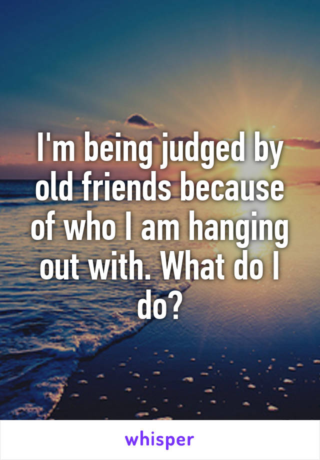 I'm being judged by old friends because of who I am hanging out with. What do I do?