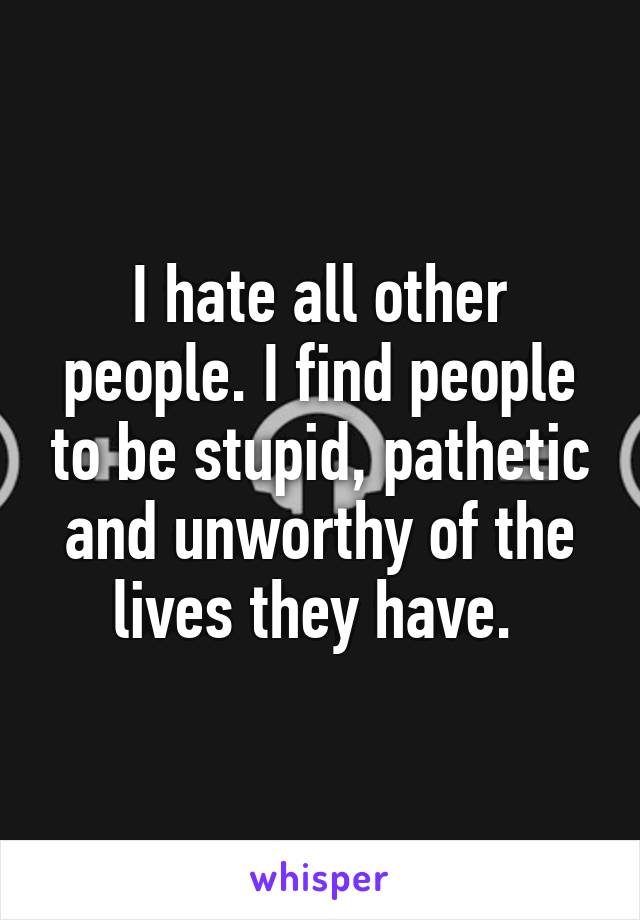 I hate all other people. I find people to be stupid, pathetic and unworthy of the lives they have. 