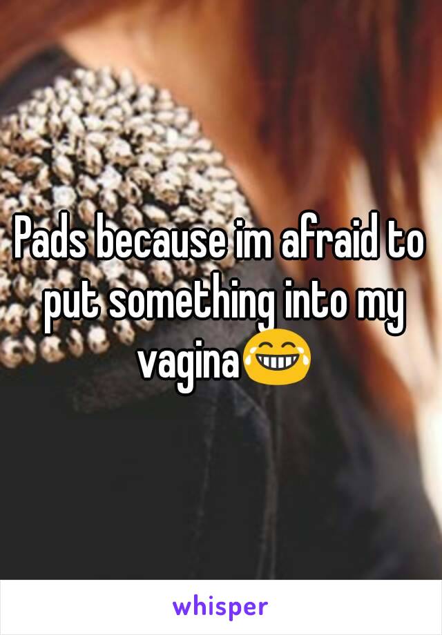 Pads because im afraid to put something into my vagina😂