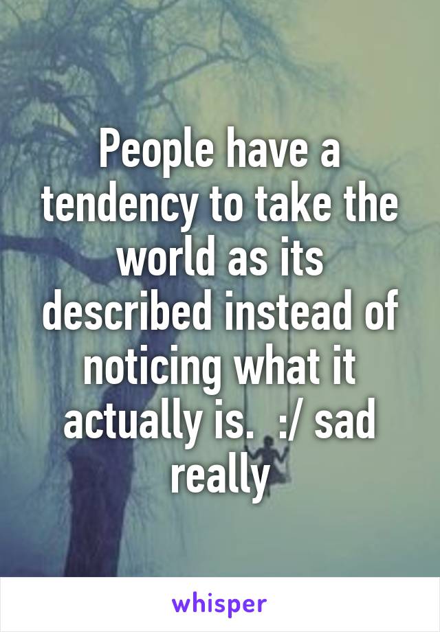 People have a tendency to take the world as its described instead of noticing what it actually is.  :/ sad really