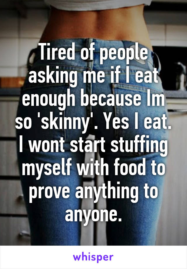 Tired of people asking me if I eat enough because Im so 'skinny'. Yes I eat. I wont start stuffing myself with food to prove anything to anyone.