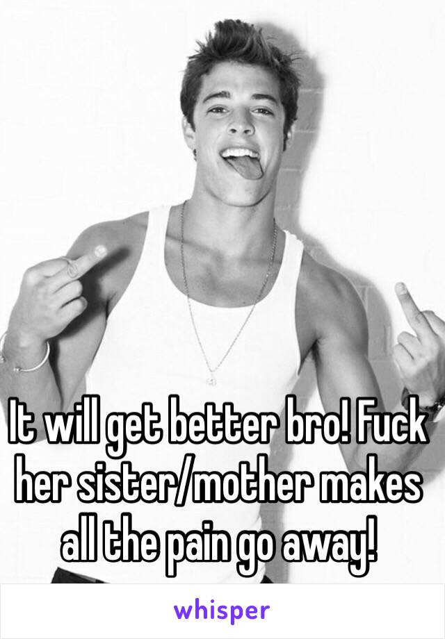 It will get better bro! Fuck her sister/mother makes all the pain go away! 