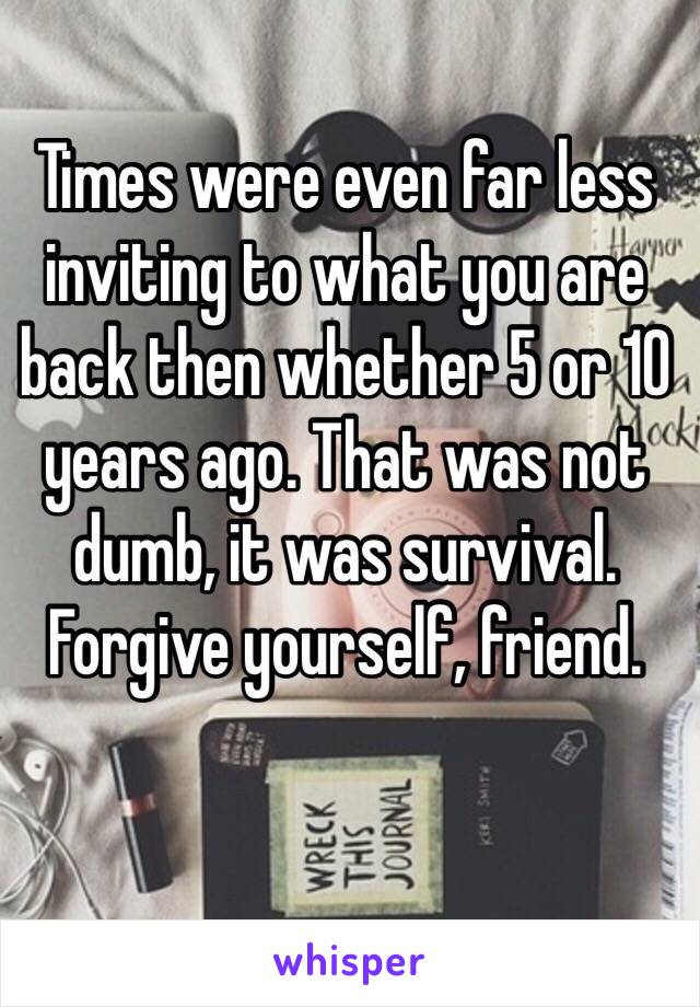 Times were even far less inviting to what you are back then whether 5 or 10 years ago. That was not dumb, it was survival. Forgive yourself, friend.