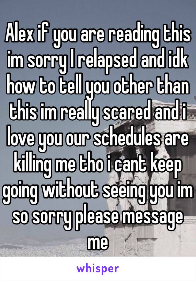 Alex if you are reading this im sorry I relapsed and idk how to tell you other than this im really scared and i love you our schedules are killing me tho i cant keep going without seeing you im so sorry please message me