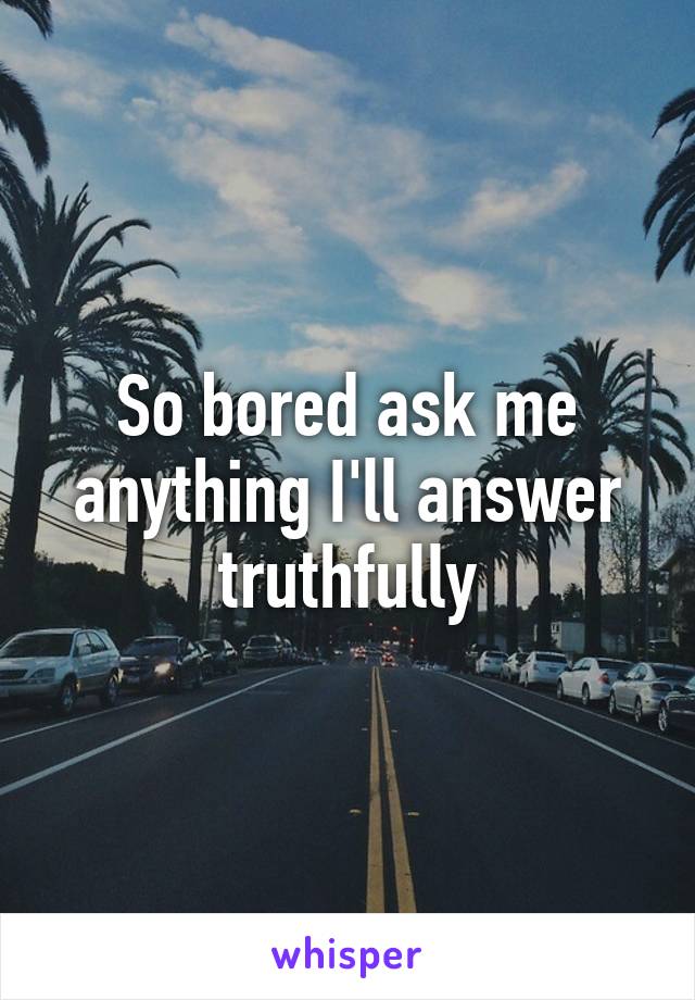 So bored ask me anything I'll answer truthfully