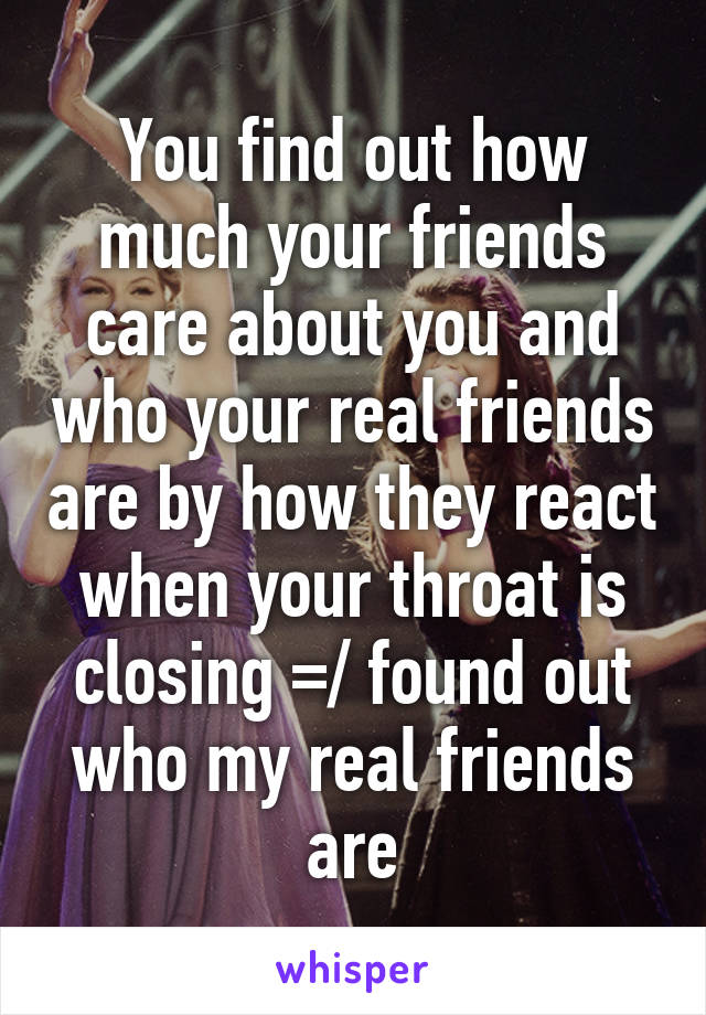 You find out how much your friends care about you and who your real friends are by how they react when your throat is closing =/ found out who my real friends are