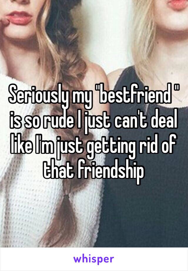 Seriously my "bestfriend " is so rude I just can't deal like I'm just getting rid of that friendship 