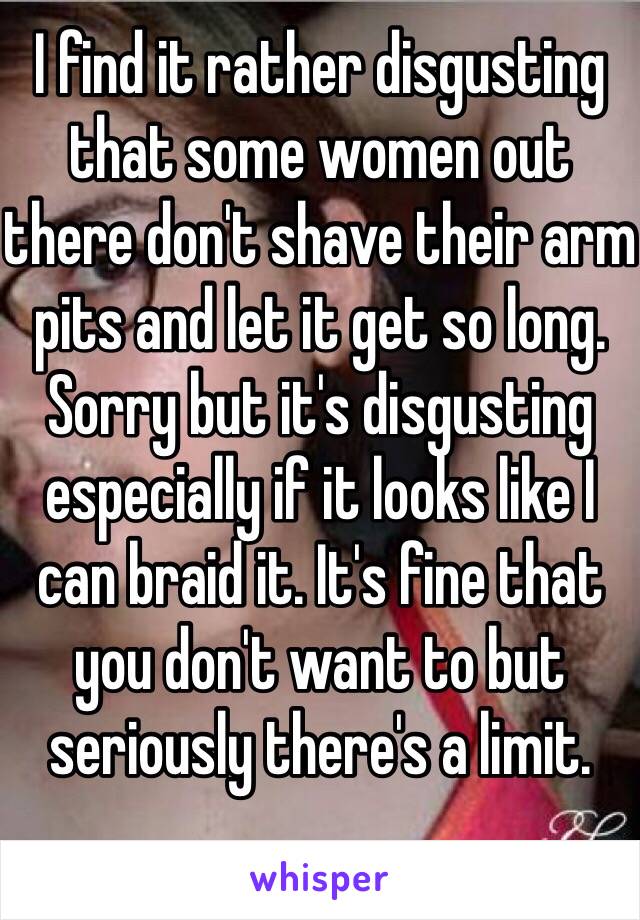 I find it rather disgusting that some women out there don't shave their arm pits and let it get so long. Sorry but it's disgusting especially if it looks like I can braid it. It's fine that you don't want to but seriously there's a limit.