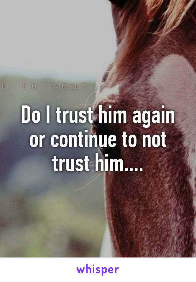 Do I trust him again or continue to not trust him....