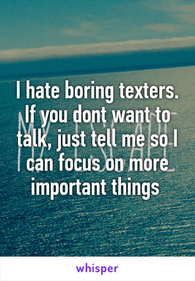 I hate boring texters. If you dont want to talk, just tell me so I can focus on more important things 