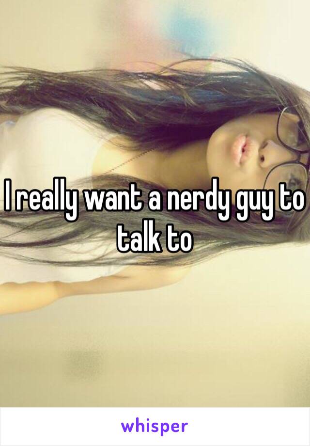 I really want a nerdy guy to talk to 