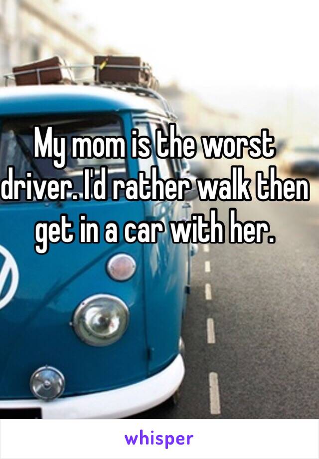 My mom is the worst driver. I'd rather walk then get in a car with her.