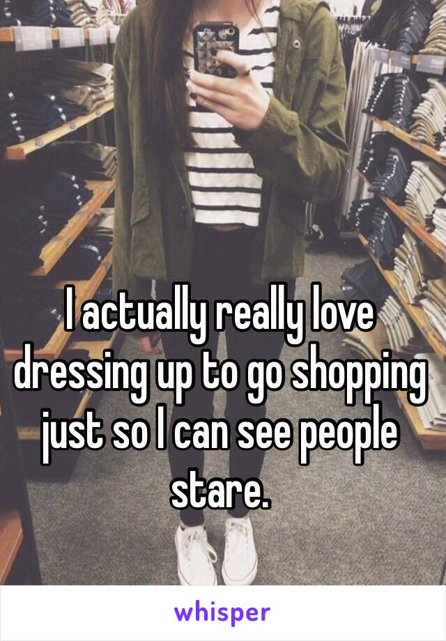 I actually really love dressing up to go shopping  just so I can see people stare. 