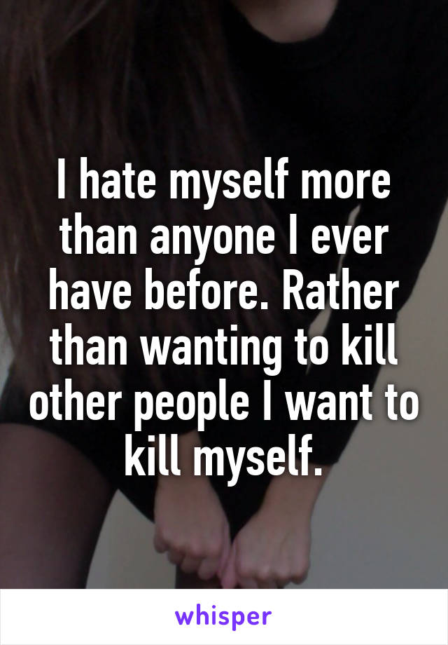 I hate myself more than anyone I ever have before. Rather than wanting to kill other people I want to kill myself.