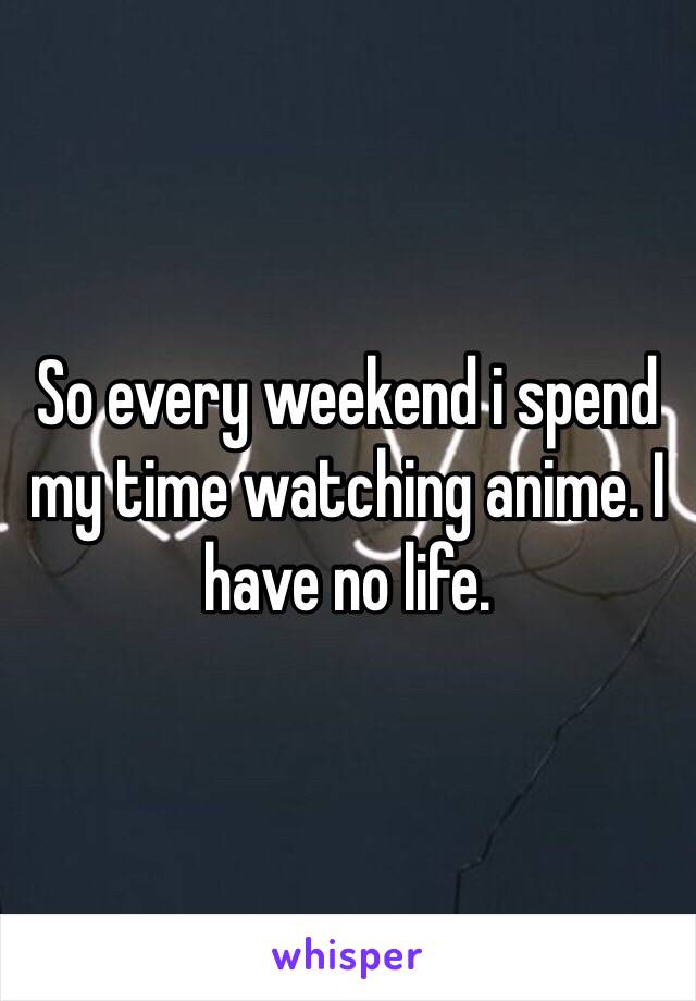 So every weekend i spend my time watching anime. I have no life. 