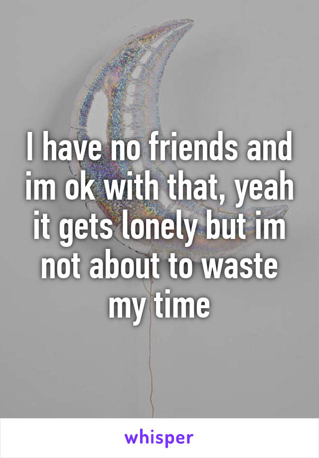 I have no friends and im ok with that, yeah it gets lonely but im not about to waste my time