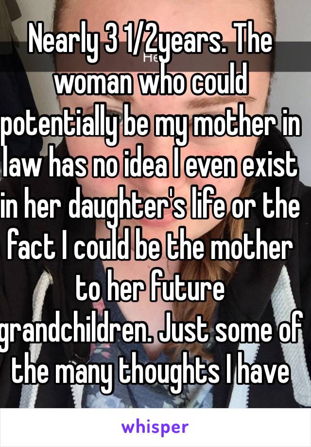 Nearly 3 1/2years. The woman who could potentially be my mother in law has no idea I even exist in her daughter's life or the fact I could be the mother to her future grandchildren. Just some of the many thoughts I have