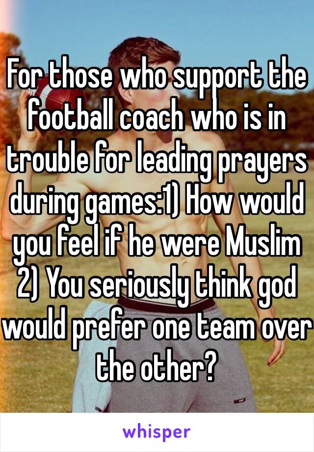 For those who support the football coach who is in trouble for leading prayers during games:1) How would you feel if he were Muslim 2) You seriously think god would prefer one team over the other? 