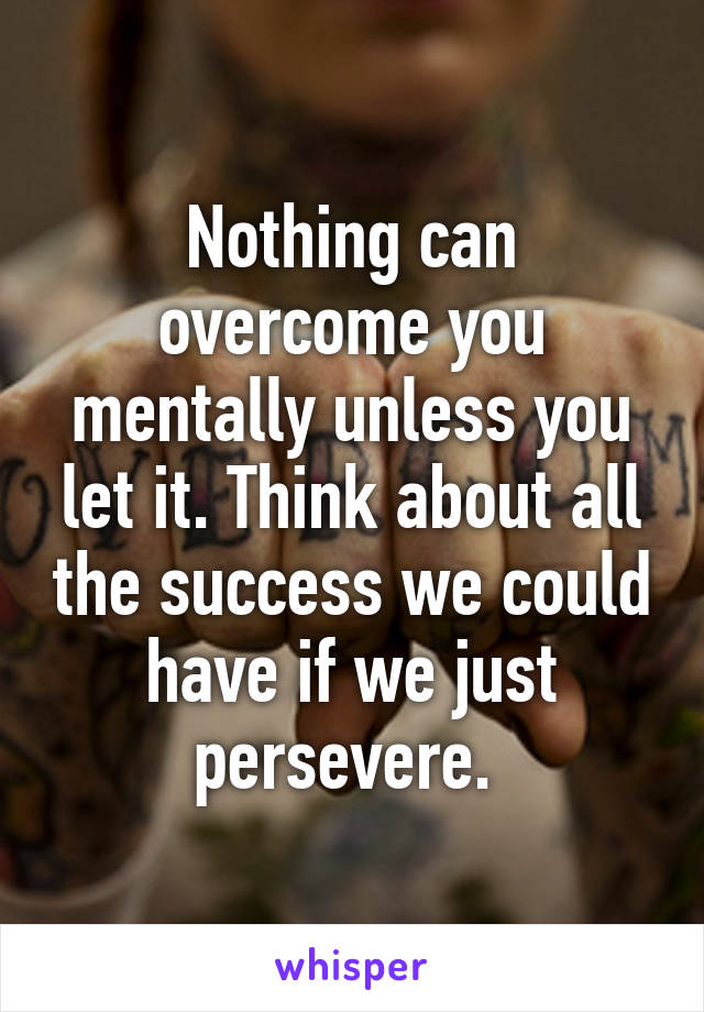 Nothing can overcome you mentally unless you let it. Think about all the success we could have if we just persevere. 