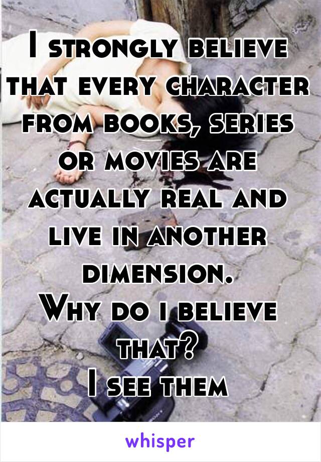 I strongly believe that every character from books, series or movies are actually real and live in another dimension. 
Why do i believe that? 
I see them 