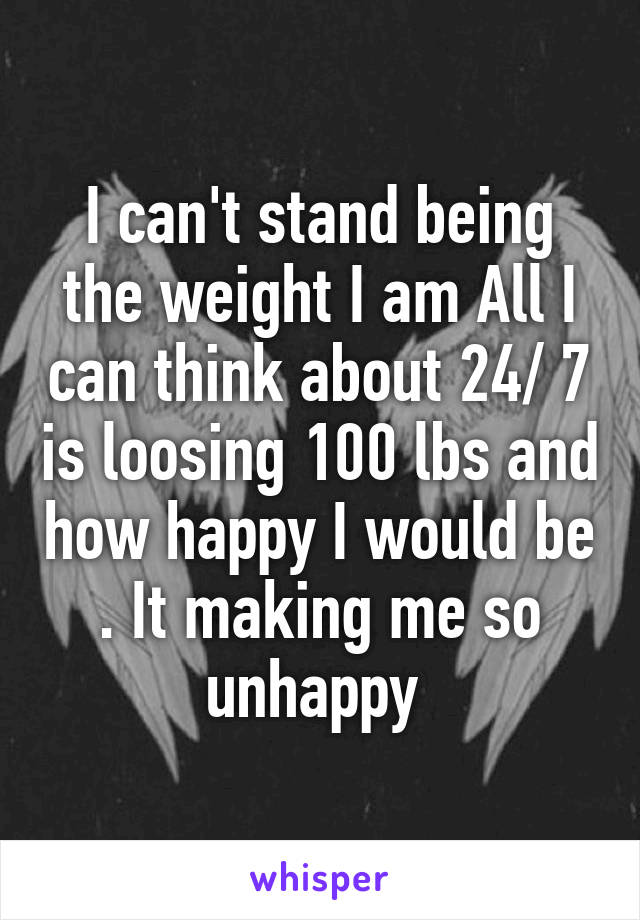 I can't stand being the weight I am All I can think about 24/ 7 is loosing 100 lbs and how happy I would be . It making me so unhappy 