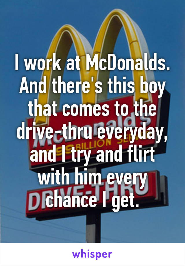 I work at McDonalds. And there's this boy that comes to the drive-thru everyday, and I try and flirt with him every chance I get.