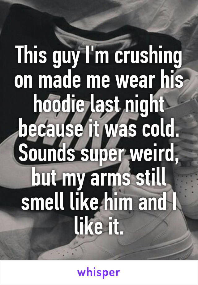 This guy I'm crushing on made me wear his hoodie last night because it was cold. Sounds super weird, but my arms still smell like him and I like it.