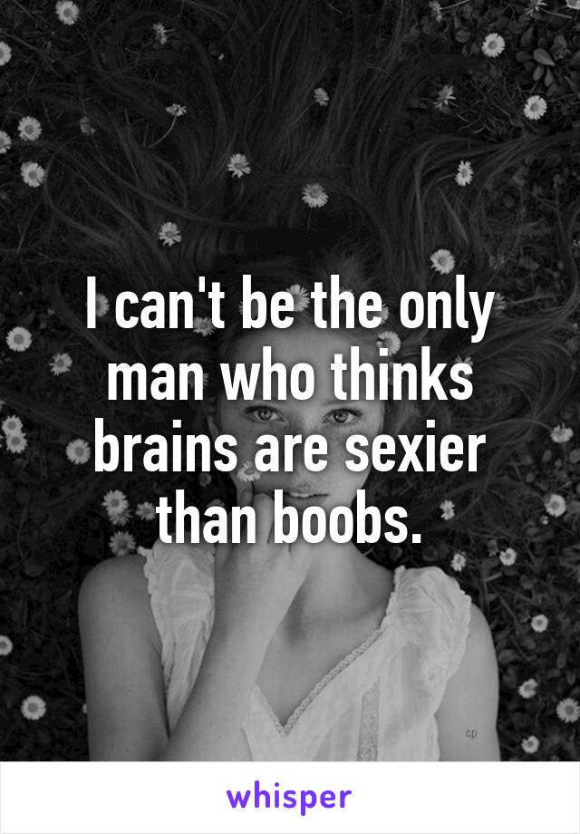 I can't be the only man who thinks brains are sexier than boobs.