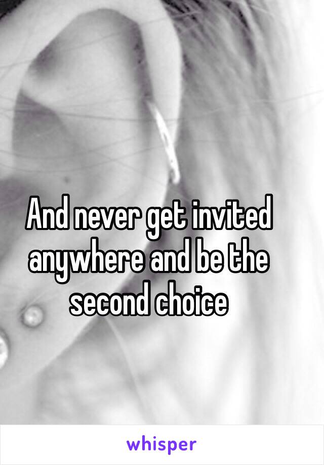 And never get invited anywhere and be the second choice 