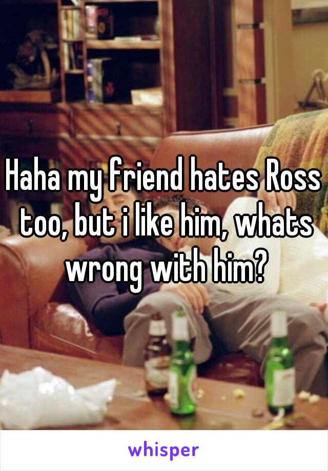 Haha my friend hates Ross too, but i like him, whats wrong with him?