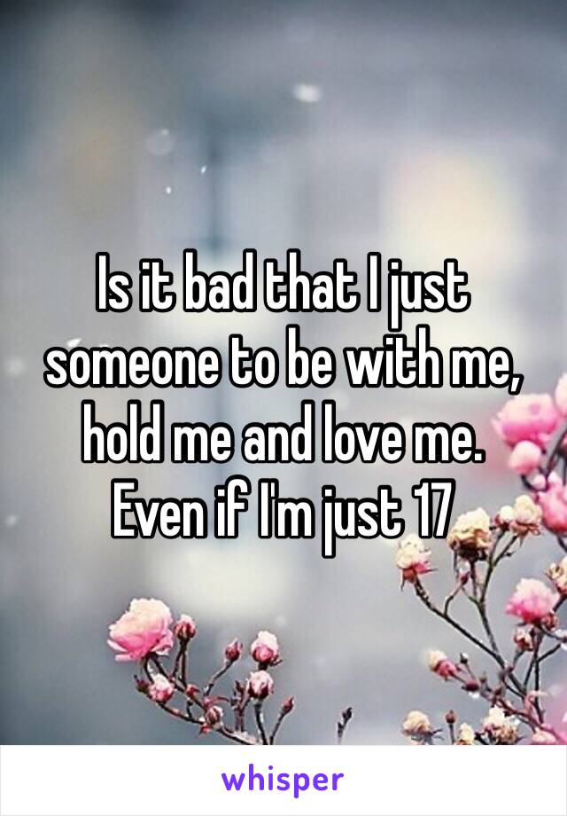 Is it bad that I just someone to be with me, hold me and love me. 
Even if I'm just 17