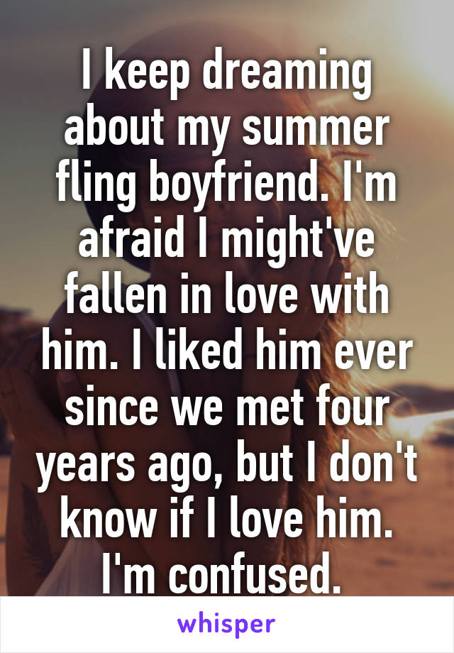 I keep dreaming about my summer fling boyfriend. I'm afraid I might've fallen in love with him. I liked him ever since we met four years ago, but I don't know if I love him. I'm confused. 