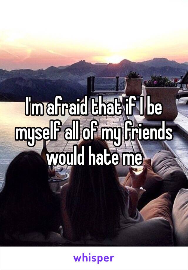 I'm afraid that if I be myself all of my friends would hate me