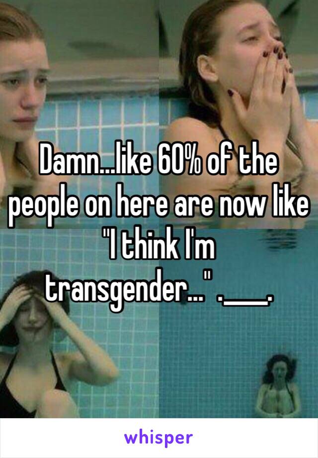 Damn...like 60% of the people on here are now like "I think I'm transgender..." .____.