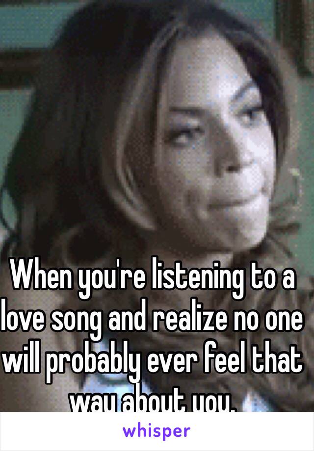 When you're listening to a love song and realize no one will probably ever feel that way about you.