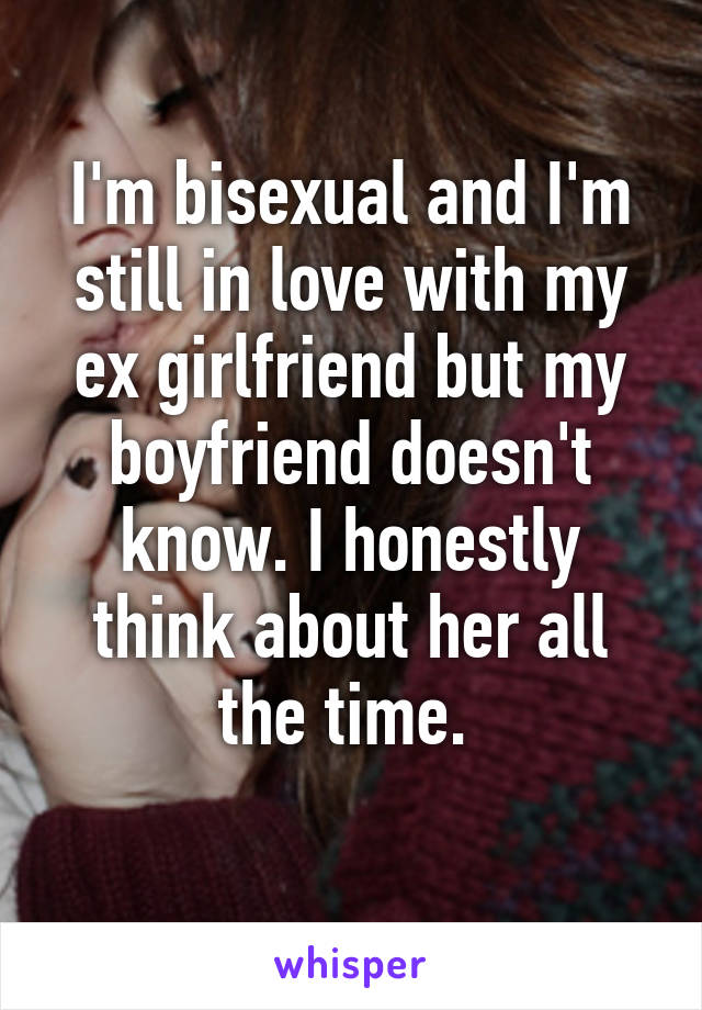 I'm bisexual and I'm still in love with my ex girlfriend but my boyfriend doesn't know. I honestly think about her all the time. 
