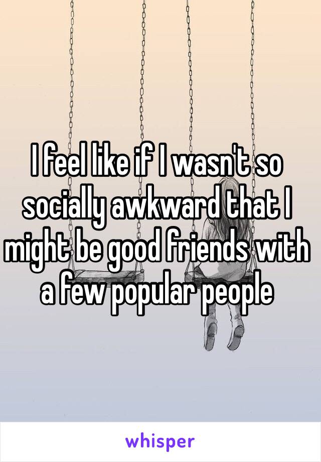 I feel like if I wasn't so socially awkward that I might be good friends with a few popular people