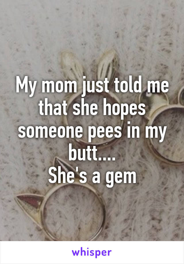 My mom just told me that she hopes someone pees in my butt....
She's a gem