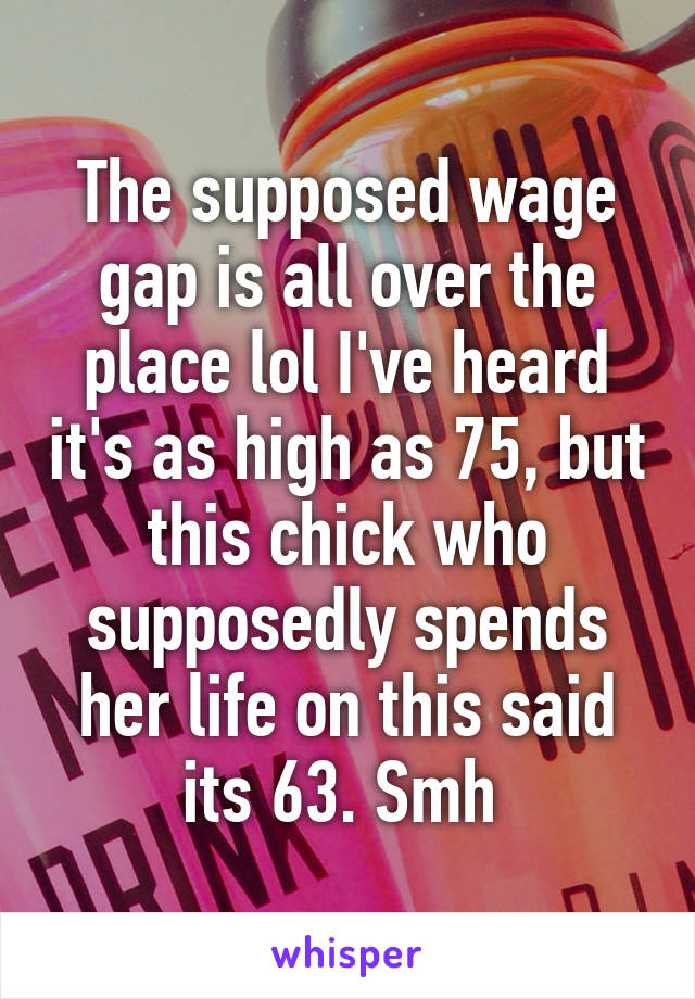 The supposed wage gap is all over the place lol I've heard it's as high as 75, but this chick who supposedly spends her life on this said its 63. Smh 