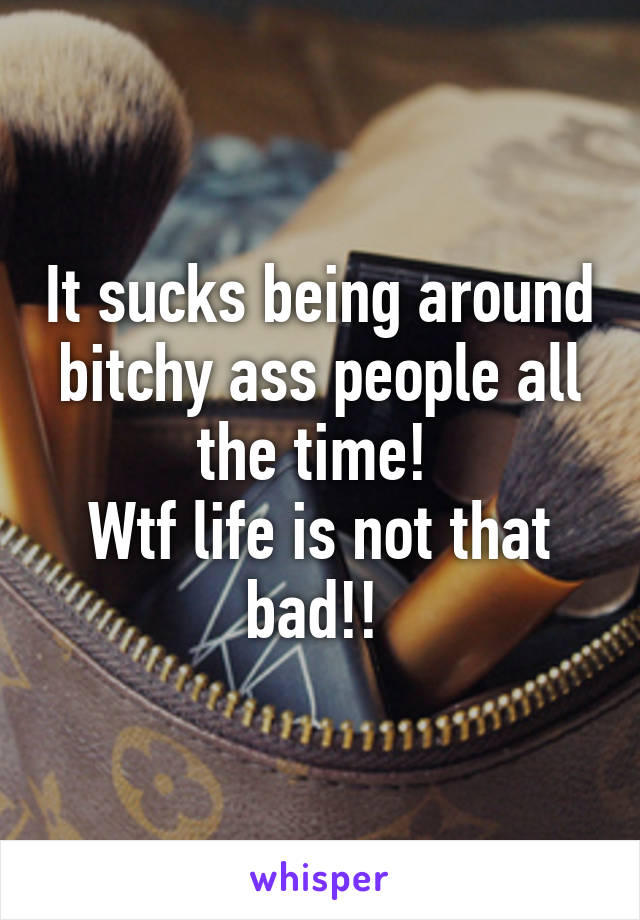 It sucks being around bitchy ass people all the time! 
Wtf life is not that bad!! 