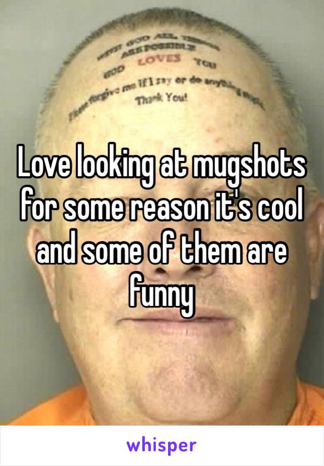 Love looking at mugshots for some reason it's cool and some of them are funny 