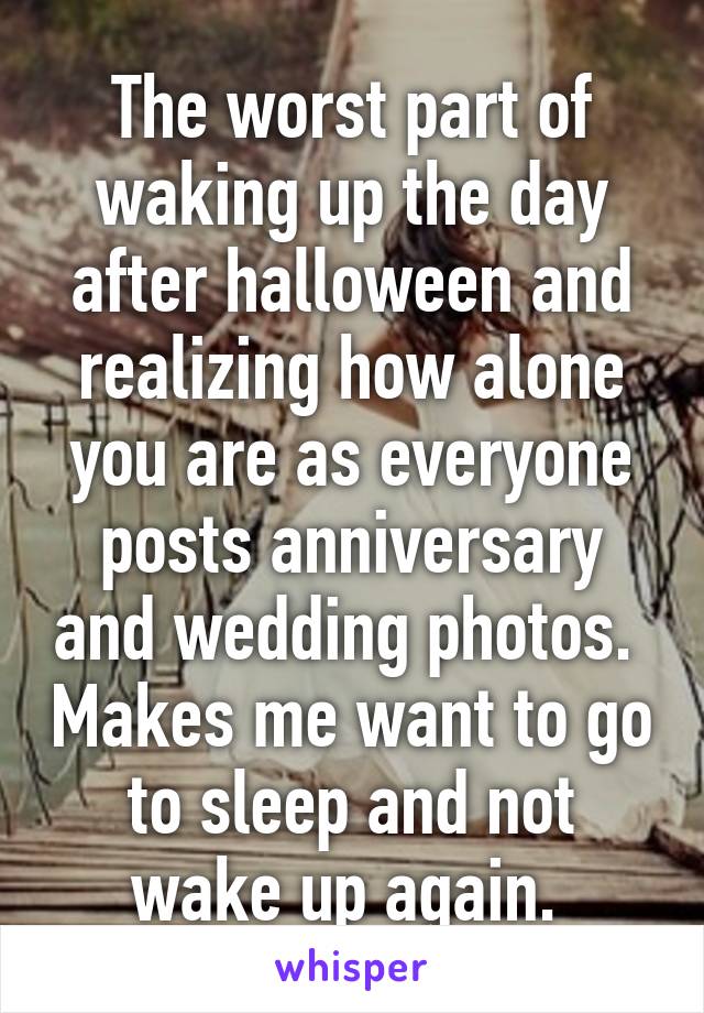 The worst part of waking up the day after halloween and realizing how alone you are as everyone posts anniversary and wedding photos.  Makes me want to go to sleep and not wake up again. 