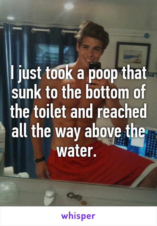 I just took a poop that sunk to the bottom of the toilet and reached all the way above the water. 