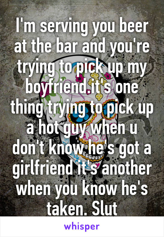 I'm serving you beer at the bar and you're trying to pick up my boyfriend.it's one thing trying to pick up a hot guy when u don't know he's got a girlfriend it's another when you know he's taken. Slut