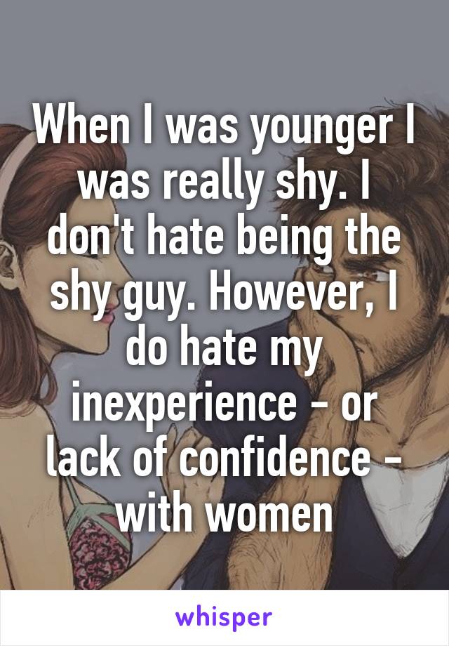 When I was younger I was really shy. I don't hate being the shy guy. However, I do hate my inexperience - or lack of confidence - with women