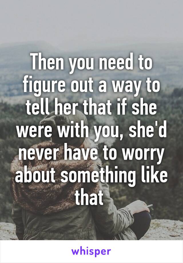 Then you need to figure out a way to tell her that if she were with you, she'd never have to worry about something like that 