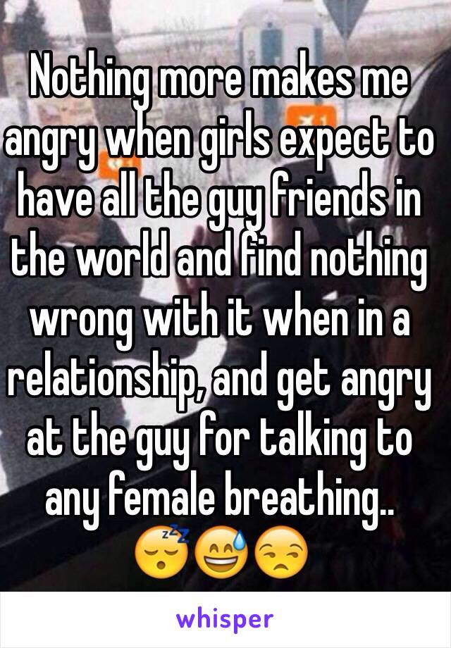 Nothing more makes me angry when girls expect to have all the guy friends in the world and find nothing wrong with it when in a relationship, and get angry at the guy for talking to  any female breathing..
😴😅😒