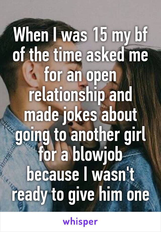 When I was 15 my bf of the time asked me for an open relationship and made jokes about going to another girl for a blowjob because I wasn't ready to give him one