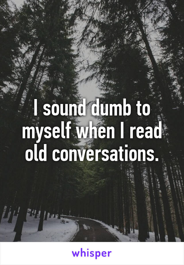 I sound dumb to myself when I read old conversations.