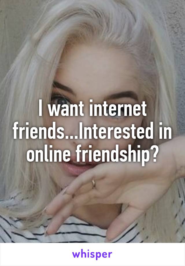 I want internet friends...Interested in online friendship?